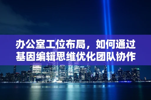 办公室工位布局，如何通过基因编辑思维优化团队协作与效率？