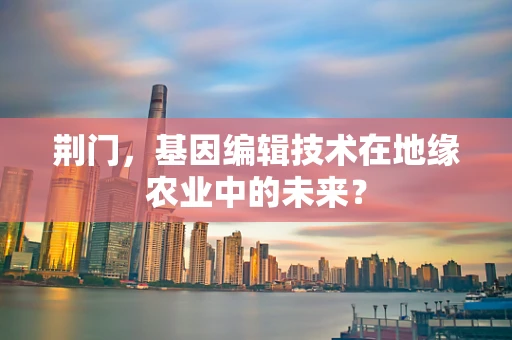 荆门，基因编辑技术在地缘农业中的未来？
