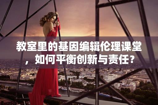 教室里的基因编辑伦理课堂，如何平衡创新与责任？