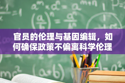 官员的伦理与基因编辑，如何确保政策不偏离科学伦理的轨道？