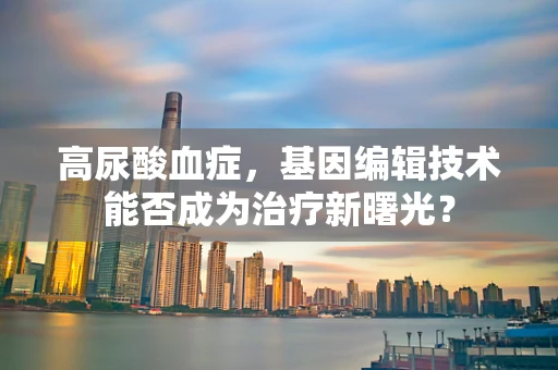 高尿酸血症，基因编辑技术能否成为治疗新曙光？
