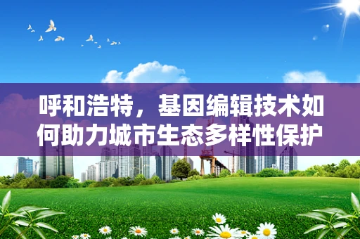 呼和浩特，基因编辑技术如何助力城市生态多样性保护？