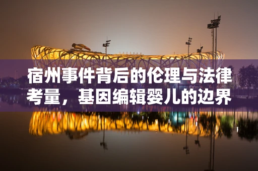 宿州事件背后的伦理与法律考量，基因编辑婴儿的边界何在？