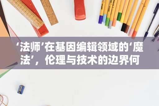 ‘法师’在基因编辑领域的‘魔法’，伦理与技术的边界何在？
