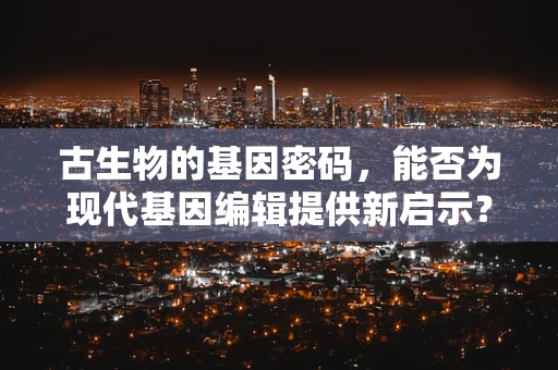 古生物的基因密码，能否为现代基因编辑提供新启示？