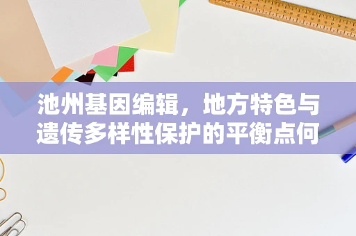 池州基因编辑，地方特色与遗传多样性保护的平衡点何在？