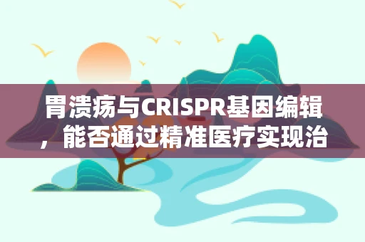 胃溃疡与CRISPR基因编辑，能否通过精准医疗实现治愈？