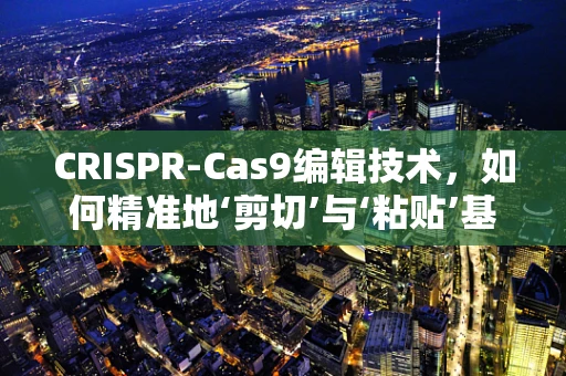 CRISPR-Cas9编辑技术，如何精准地‘剪切’与‘粘贴’基因？