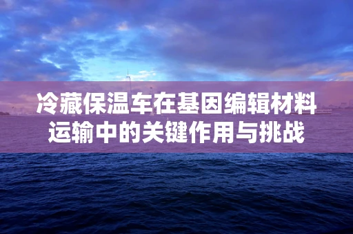 冷藏保温车在基因编辑材料运输中的关键作用与挑战