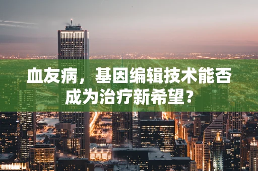 血友病，基因编辑技术能否成为治疗新希望？