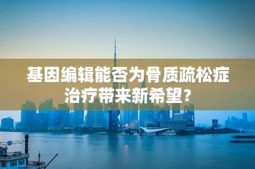 基因编辑能否为骨质疏松症治疗带来新希望？
