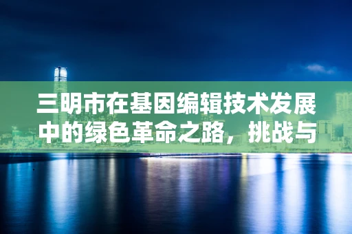 三明市在基因编辑技术发展中的绿色革命之路，挑战与机遇并存