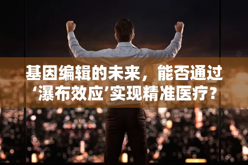 基因编辑的未来，能否通过‘瀑布效应’实现精准医疗？
