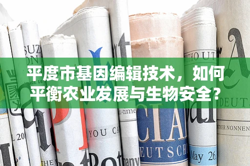 平度市基因编辑技术，如何平衡农业发展与生物安全？