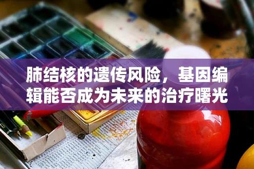 肺结核的遗传风险，基因编辑能否成为未来的治疗曙光？