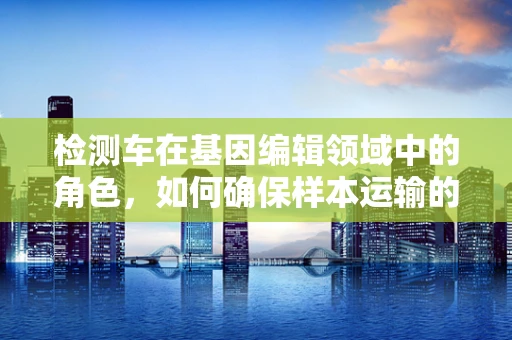 检测车在基因编辑领域中的角色，如何确保样本运输的准确性？