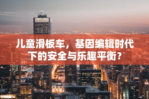 儿童滑板车，基因编辑时代下的安全与乐趣平衡？