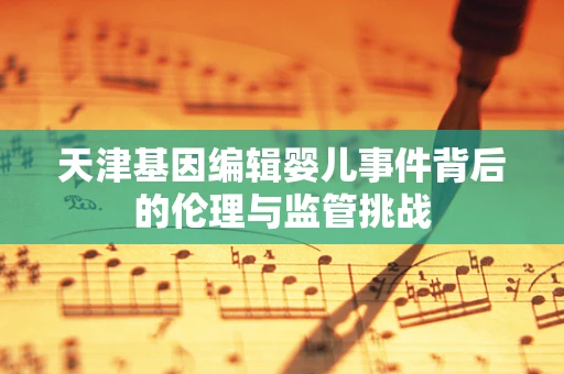 天津基因编辑婴儿事件背后的伦理与监管挑战