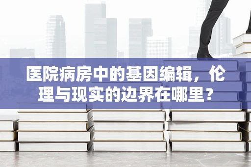 医院病房中的基因编辑，伦理与现实的边界在哪里？