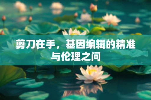 剪刀在手，基因编辑的精准与伦理之问