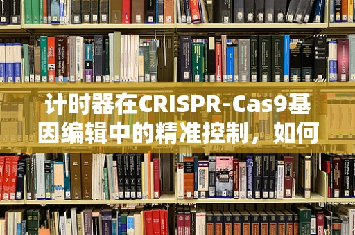 计时器在CRISPR-Cas9基因编辑中的精准控制，如何确保每一次编辑的精确性？