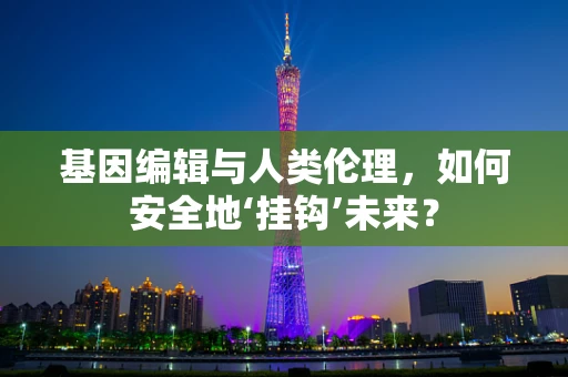 基因编辑与人类伦理，如何安全地‘挂钩’未来？
