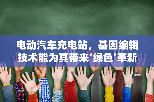 电动汽车充电站，基因编辑技术能为其带来‘绿色’革新吗？