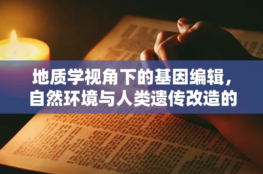 地质学视角下的基因编辑，自然环境与人类遗传改造的和谐共存？