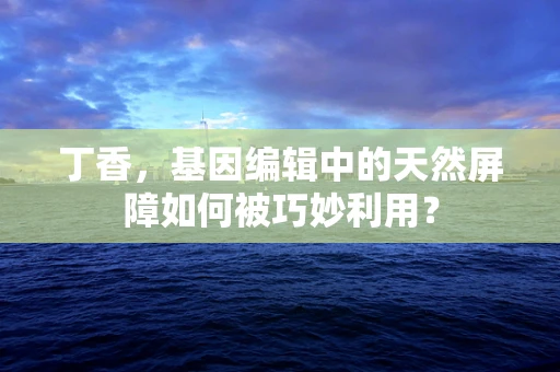 丁香，基因编辑中的天然屏障如何被巧妙利用？