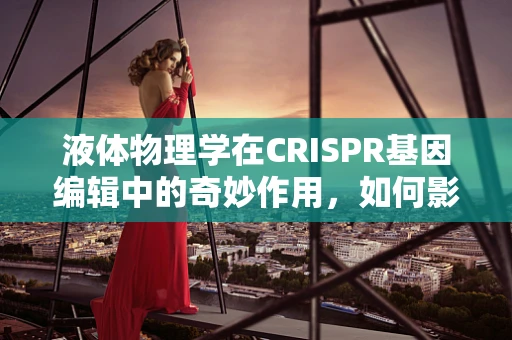液体物理学在CRISPR基因编辑中的奇妙作用，如何影响细胞内环境？