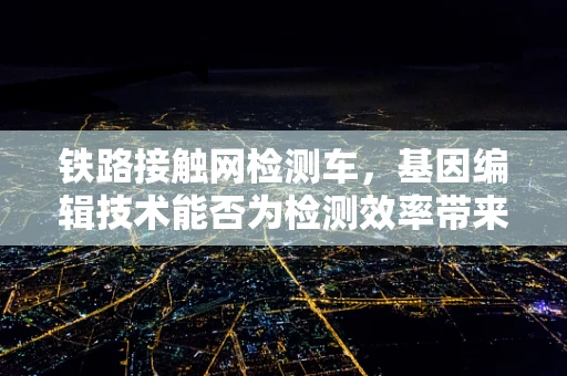 铁路接触网检测车，基因编辑技术能否为检测效率带来革命性飞跃？
