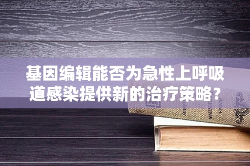 基因编辑能否为急性上呼吸道感染提供新的治疗策略？