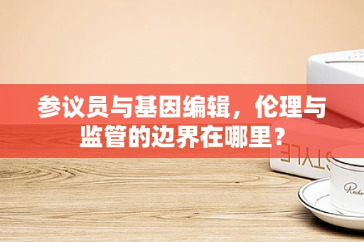 参议员与基因编辑，伦理与监管的边界在哪里？