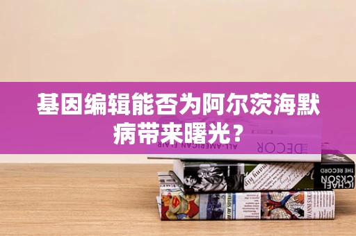 基因编辑能否为阿尔茨海默病带来曙光？