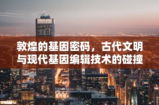 敦煌的基因密码，古代文明与现代基因编辑技术的碰撞与启示？