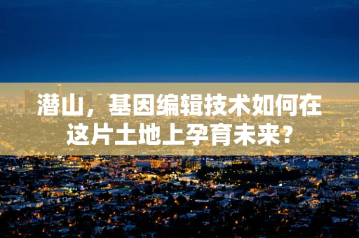 潜山，基因编辑技术如何在这片土地上孕育未来？
