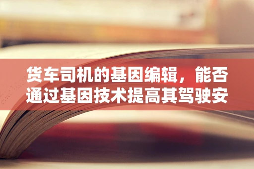货车司机的基因编辑，能否通过基因技术提高其驾驶安全与健康？