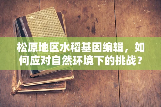 松原地区水稻基因编辑，如何应对自然环境下的挑战？