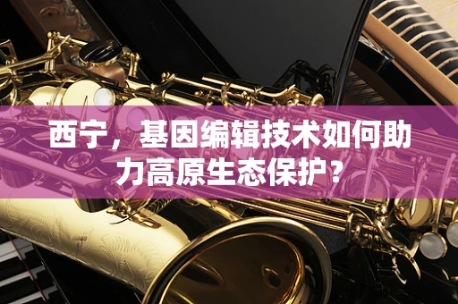 西宁，基因编辑技术如何助力高原生态保护？