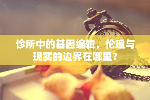 诊所中的基因编辑，伦理与现实的边界在哪里？