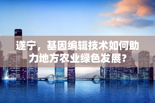 遂宁，基因编辑技术如何助力地方农业绿色发展？