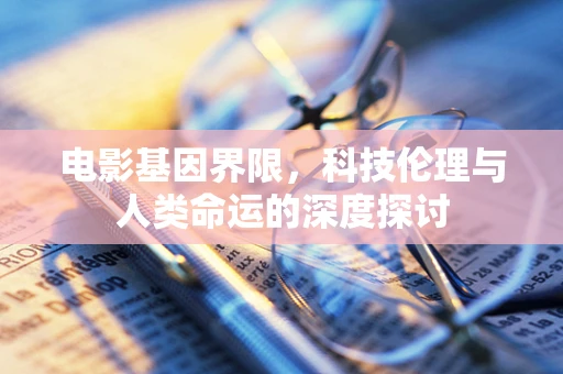 电影基因界限，科技伦理与人类命运的深度探讨