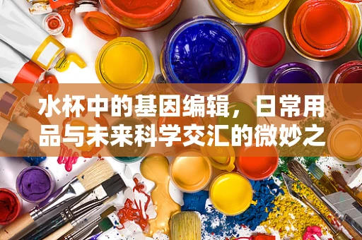水杯中的基因编辑，日常用品与未来科学交汇的微妙之处