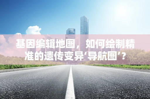 基因编辑地图，如何绘制精准的遗传变异‘导航图’？