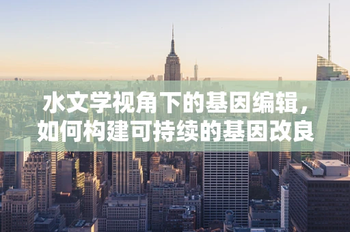 水文学视角下的基因编辑，如何构建可持续的基因改良环境？