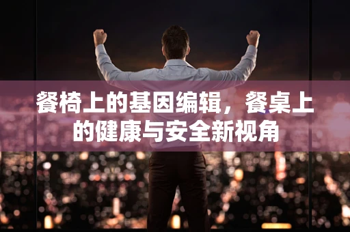 餐椅上的基因编辑，餐桌上的健康与安全新视角