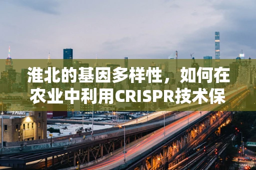 淮北的基因多样性，如何在农业中利用CRISPR技术保护地方特色作物？