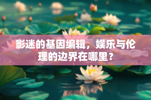 影迷的基因编辑，娱乐与伦理的边界在哪里？