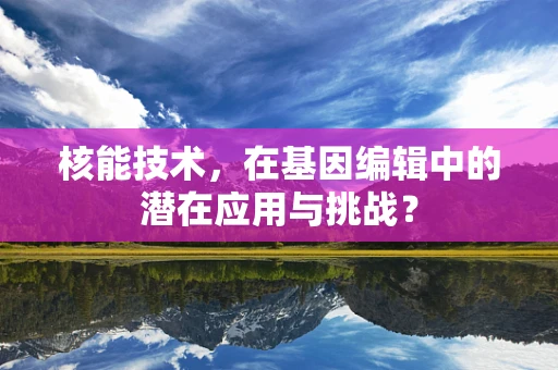 核能技术，在基因编辑中的潜在应用与挑战？