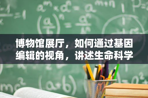博物馆展厅，如何通过基因编辑的视角，讲述生命科学的前沿故事？